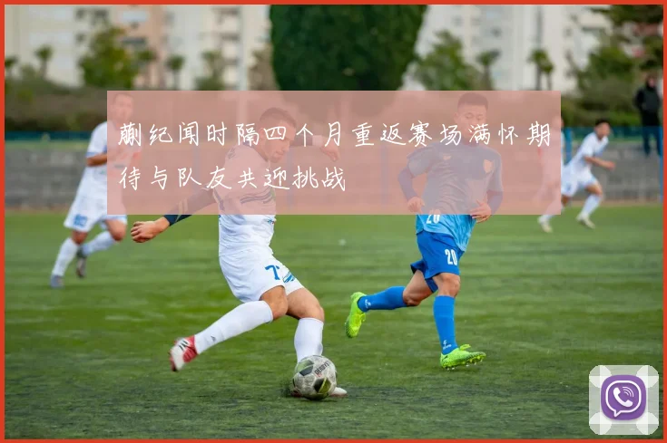 蒯纪闻时隔四个月重返赛场满怀期待与队友共迎挑战