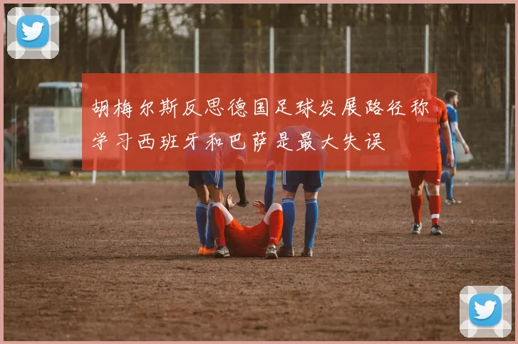 胡梅尔斯反思德国足球发展路径称学习西班牙和巴萨是最大失误
