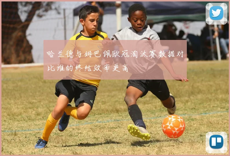 哈兰德与姆巴佩欧冠淘汰赛数据对比谁的终结效率更高