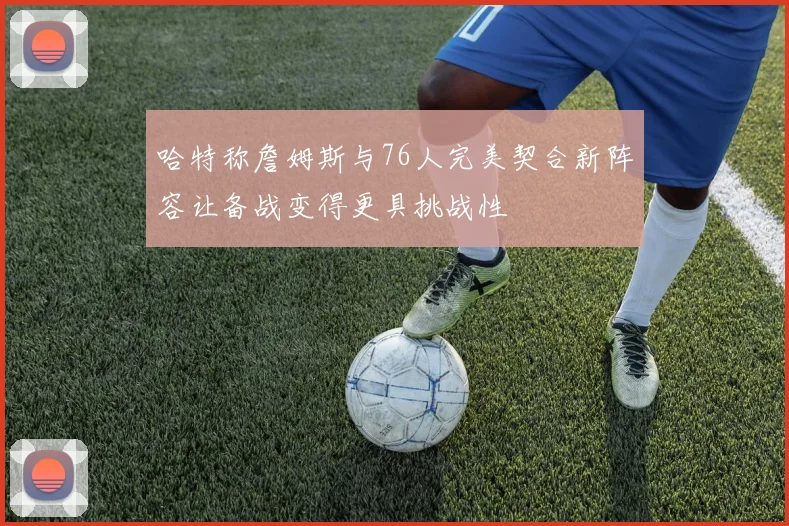 哈特称詹姆斯与76人完美契合新阵容让备战变得更具挑战性