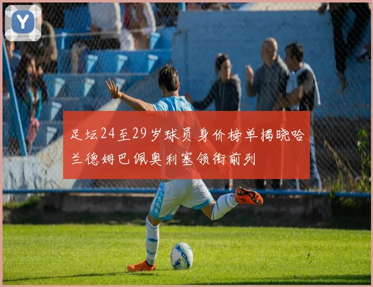 足坛24至29岁球员身价榜单揭晓哈兰德姆巴佩奥利塞领衔前列