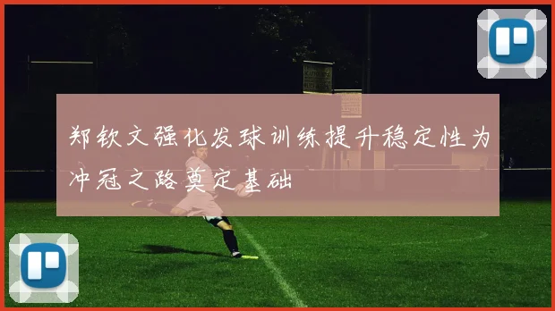 郑钦文强化发球训练提升稳定性为冲冠之路奠定基础