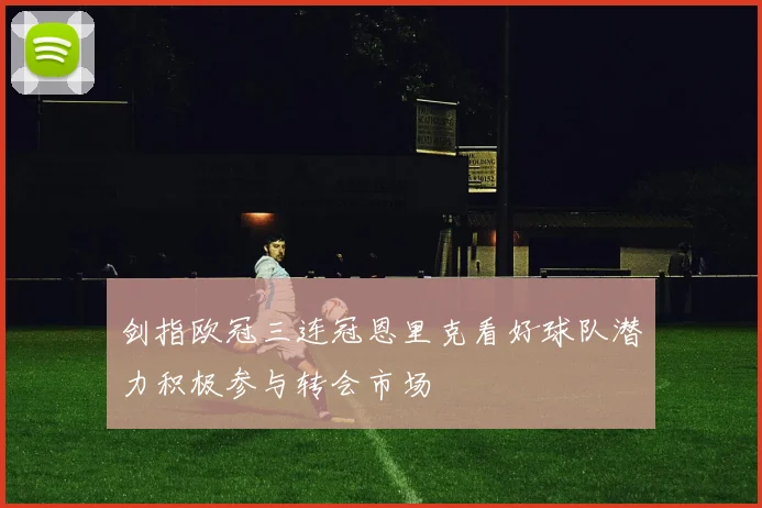 剑指欧冠三连冠恩里克看好球队潜力积极参与转会市场