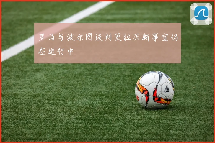 罗马与波尔图谈判莫拉买断事宜仍在进行中