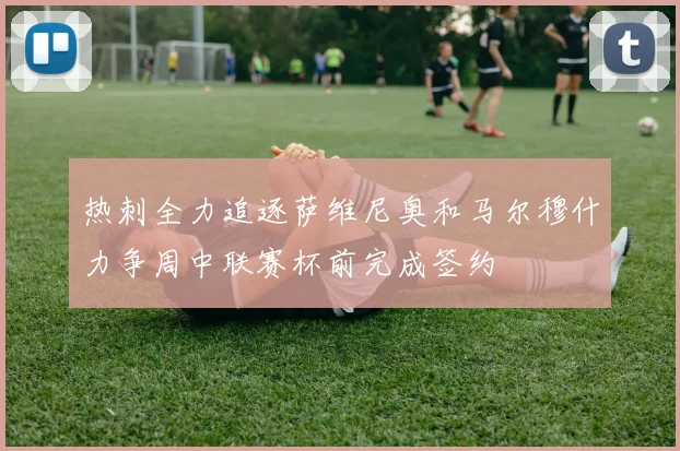 热刺全力追逐萨维尼奥和马尔穆什力争周中联赛杯前完成签约