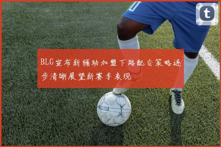 BLG宣布新辅助加盟下路配合策略逐步清晰展望新赛季表现