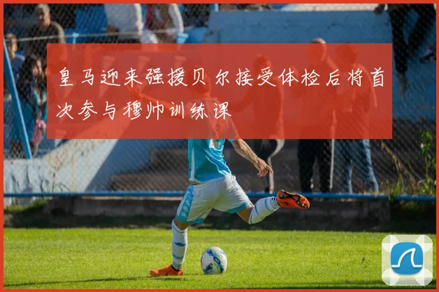 皇马迎来强援贝尔接受体检后将首次参与穆帅训练课