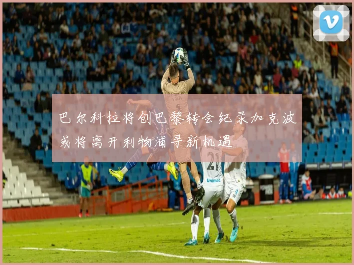巴尔科拉将创巴黎转会纪录加克波或将离开利物浦寻新机遇
