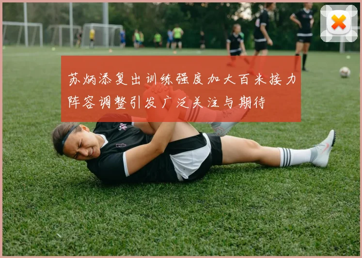 苏炳添复出训练强度加大百米接力阵容调整引发广泛关注与期待