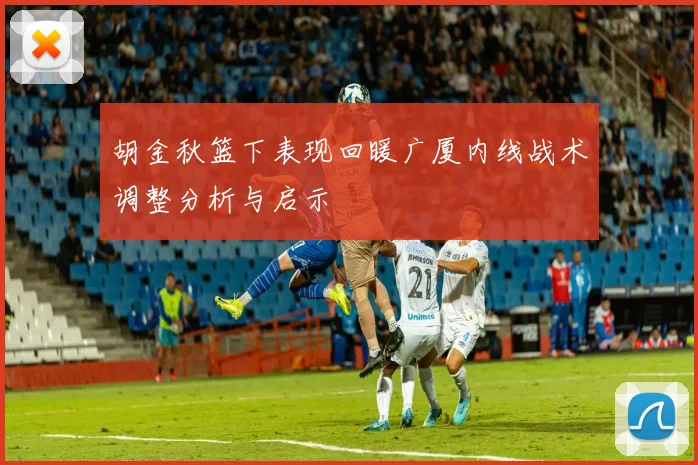 胡金秋篮下表现回暖广厦内线战术调整分析与启示