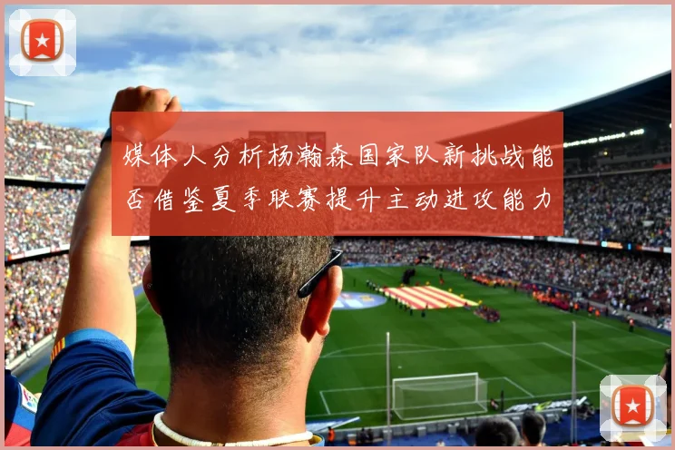 媒体人分析杨瀚森国家队新挑战能否借鉴夏季联赛提升主动进攻能力