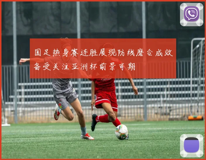 国足热身赛连胜展现防线磨合成效备受关注亚洲杯前景可期