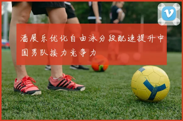潘展乐优化自由泳分段配速提升中国男队接力竞争力