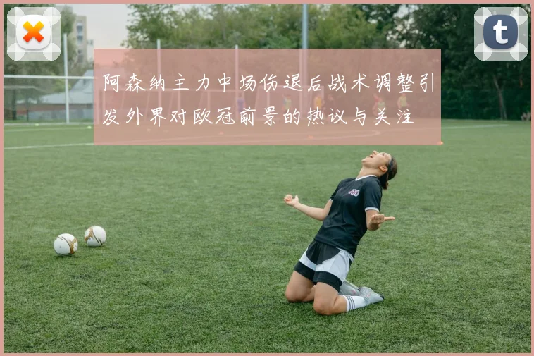 阿森纳主力中场伤退后战术调整引发外界对欧冠前景的热议与关注