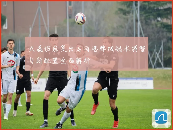 武磊伤愈复出后海港锋线战术调整与新配置全面解析