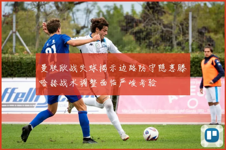 曼联欧战失球揭示边路防守隐患滕哈赫战术调整面临严峻考验