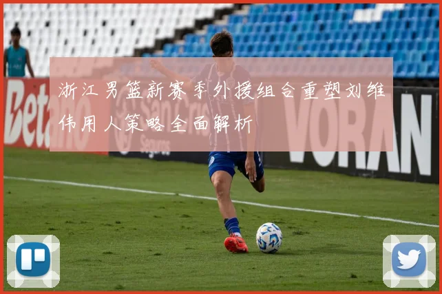 浙江男篮新赛季外援组合重塑刘维伟用人策略全面解析
